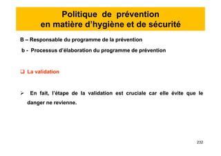 Politique de prévention
en matière d’hygiène et de sécurité
B – Responsable du programme de la prévention
b - Processus d’élaboration du programme de prévention
 La validation
 En fait, l’étape de la validation est cruciale car elle évite que le
danger ne revienne.
B – Responsable du programme de la prévention
b - Processus d’élaboration du programme de prévention
 La validation
 En fait, l’étape de la validation est cruciale car elle évite que le
danger ne revienne.
232
 