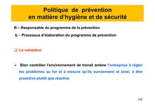 Politique de prévention
en matière d’hygiène et de sécurité
B – Responsable du programme de la prévention
b - Processus d’élaboration du programme de prévention
 La validation
 Bien contrôler l’environnement de travail amène l’entreprise à régler
les problèmes au fur et à mesure qu’ils surviennent et ainsi, à être
proactive plutôt que réactive.
B – Responsable du programme de la prévention
b - Processus d’élaboration du programme de prévention
 La validation
 Bien contrôler l’environnement de travail amène l’entreprise à régler
les problèmes au fur et à mesure qu’ils surviennent et ainsi, à être
proactive plutôt que réactive.
232
 