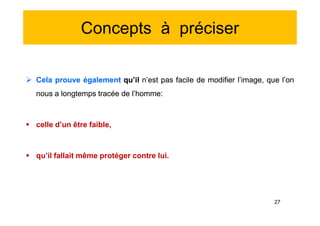 Concepts à préciser
 Cela prouve également qu’il n’est pas facile de modifier l’image, que l’on
nous a longtemps tracée de l’homme:
 celle d’un être faible,
 qu’il fallait même protéger contre lui.
 Cela prouve également qu’il n’est pas facile de modifier l’image, que l’on
nous a longtemps tracée de l’homme:
 celle d’un être faible,
 qu’il fallait même protéger contre lui.
27
 