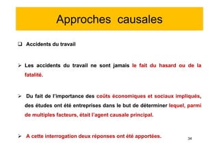 Approches causales
 Accidents du travail
 Les accidents du travail ne sont jamais le fait du hasard ou de la
fatalité.
 Du fait de l’importance des coûts économiques et sociaux impliqués,
des études ont été entreprises dans le but de déterminer lequel, parmi
de multiples facteurs, était l’agent causale principal.
 A cette interrogation deux réponses ont été apportées.
 Accidents du travail
 Les accidents du travail ne sont jamais le fait du hasard ou de la
fatalité.
 Du fait de l’importance des coûts économiques et sociaux impliqués,
des études ont été entreprises dans le but de déterminer lequel, parmi
de multiples facteurs, était l’agent causale principal.
 A cette interrogation deux réponses ont été apportées. 34
 