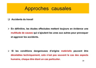 Approches causales
 Accidents du travail
 En définitive, les études effectuées mettent toujours en évidence une
multitude de causes qui s’ajoutent les unes aux autres pour provoquer
et aggraver les accidents.
 Si les conditions dangereuses d’origine matérielle peuvent être
décelables techniquement, cela n’est pas souvent le cas des aspects
humains, chaque être étant un cas particulier.
 Accidents du travail
 En définitive, les études effectuées mettent toujours en évidence une
multitude de causes qui s’ajoutent les unes aux autres pour provoquer
et aggraver les accidents.
 Si les conditions dangereuses d’origine matérielle peuvent être
décelables techniquement, cela n’est pas souvent le cas des aspects
humains, chaque être étant un cas particulier.
39
 
