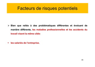 Facteurs de risques potentiels
 Bien que reliés à des problématiques différentes et évoluant de
manière différente, les maladies professionnelles et les accidents du
travail visent la même cible:
 les salariés de l’entreprise.
 Bien que reliés à des problématiques différentes et évoluant de
manière différente, les maladies professionnelles et les accidents du
travail visent la même cible:
 les salariés de l’entreprise.
45
 
