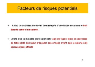 Facteurs de risques potentiels
 Ainsi, un accident du travail peut rompre d’une façon soudaine le bon
état de santé d’un salarié,
 Alors que la maladie professionnelle agit de façon lente et sournoise
de telle sorte qu’il peut s’écouler des années avant que le salarié soit
sérieusement affecté
 Ainsi, un accident du travail peut rompre d’une façon soudaine le bon
état de santé d’un salarié,
 Alors que la maladie professionnelle agit de façon lente et sournoise
de telle sorte qu’il peut s’écouler des années avant que le salarié soit
sérieusement affecté
46
 