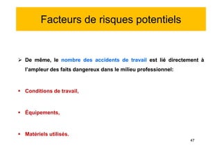 Facteurs de risques potentiels
 De même, le nombre des accidents de travail est lié directement à
l’ampleur des faits dangereux dans le milieu professionnel:
 Conditions de travail,
 Équipements,
 Matériels utilisés.
 De même, le nombre des accidents de travail est lié directement à
l’ampleur des faits dangereux dans le milieu professionnel:
 Conditions de travail,
 Équipements,
 Matériels utilisés.
47
 