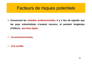 Facteurs de risques potentiels
 Concernant les maladies professionnelles, il y a lieu de signaler que
les pays industrialisés n’avaient reconnu, et pendant longtemps
d’ailleurs, que deux types:
 les pneumoconioses,
 et la surdité.
 Concernant les maladies professionnelles, il y a lieu de signaler que
les pays industrialisés n’avaient reconnu, et pendant longtemps
d’ailleurs, que deux types:
 les pneumoconioses,
 et la surdité.
50
 