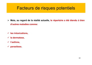 Facteurs de risques potentiels
 Mais, au regard de la réalité actuelle, le répertoire a été étendu à bien
d’autres maladies comme:
 les intoxications,
 la dermatose,
 l’asthme,
 parasitose.
 Mais, au regard de la réalité actuelle, le répertoire a été étendu à bien
d’autres maladies comme:
 les intoxications,
 la dermatose,
 l’asthme,
 parasitose.
51
 