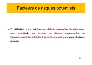 Facteurs de risques potentiels
 En définitive, il est extrêmement difficile aujourd’hui de déterminer
avec exactitude les facteurs de risques responsables de
l’accroissement des atteintes à la santé des salariés et pour plusieurs
raisons.
 En définitive, il est extrêmement difficile aujourd’hui de déterminer
avec exactitude les facteurs de risques responsables de
l’accroissement des atteintes à la santé des salariés et pour plusieurs
raisons.
52
 