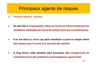 Principaux agents de risques
 Facteurs psycho - sociaux
 Ils sont liés à l’organisation même du travail et influent fortement les
conditions matérielles de travail du salarié ainsi que sa performance.
 Il en est ainsi du stress qui peut constituer à court ou moyen terme
des risques pour la santé et la sécurité des salariés.
 A long terme, cette situation peut provoquer des changements de
comportement et des problèmes psychologiques (agressivité)
 Facteurs psycho - sociaux
 Ils sont liés à l’organisation même du travail et influent fortement les
conditions matérielles de travail du salarié ainsi que sa performance.
 Il en est ainsi du stress qui peut constituer à court ou moyen terme
des risques pour la santé et la sécurité des salariés.
 A long terme, cette situation peut provoquer des changements de
comportement et des problèmes psychologiques (agressivité)
.59
 