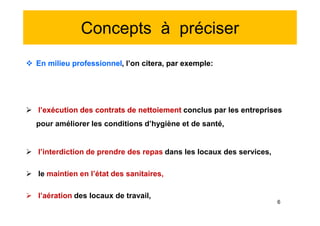 Concepts à préciser
 En milieu professionnel, l’on citera, par exemple:
 l’exécution des contrats de nettoiement conclus par les entreprises
pour améliorer les conditions d’hygiène et de santé,
 l’interdiction de prendre des repas dans les locaux des services,
 le maintien en l’état des sanitaires,
 l’aération des locaux de travail,
 En milieu professionnel, l’on citera, par exemple:
 l’exécution des contrats de nettoiement conclus par les entreprises
pour améliorer les conditions d’hygiène et de santé,
 l’interdiction de prendre des repas dans les locaux des services,
 le maintien en l’état des sanitaires,
 l’aération des locaux de travail,
6
 