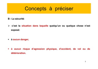 Concepts à préciser
B - La sécurité:
 c’est la situation dans laquelle quelqu’un ou quelque chose n’est
exposé:
 à aucun danger,
 à aucun risque d’agression physique, d’accident, de vol ou de
détérioration.
B - La sécurité:
 c’est la situation dans laquelle quelqu’un ou quelque chose n’est
exposé:
 à aucun danger,
 à aucun risque d’agression physique, d’accident, de vol ou de
détérioration.
7
 
