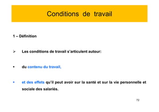 Conditions de travail
1 – Définition
 Les conditions de travail s’articulent autour:
 du contenu du travail,
 et des effets qu’il peut avoir sur la santé et sur la vie personnelle et
sociale des salariés.
1 – Définition
 Les conditions de travail s’articulent autour:
 du contenu du travail,
 et des effets qu’il peut avoir sur la santé et sur la vie personnelle et
sociale des salariés.
72
 
