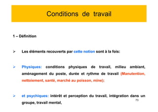 Conditions de travail
1 – Définition
 Les éléments recouverts par cette notion sont à la fois:
 Physiques: conditions physiques de travail, milieu ambiant,
aménagement du poste, durée et rythme de travail (Manutention,
nettoiement, santé, marché au poisson, mine);
 et psychiques: intérêt et perception du travail, intégration dans un
groupe, travail mental,
1 – Définition
 Les éléments recouverts par cette notion sont à la fois:
 Physiques: conditions physiques de travail, milieu ambiant,
aménagement du poste, durée et rythme de travail (Manutention,
nettoiement, santé, marché au poisson, mine);
 et psychiques: intérêt et perception du travail, intégration dans un
groupe, travail mental,
73
 