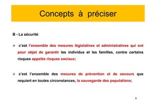 Concepts à préciser
B - La sécurité:
 c’est l’ensemble des mesures législatives et administratives qui ont
pour objet de garantir les individus et les familles, contre certains
risques appelés risques sociaux;
 c’est l’ensemble des mesures de prévention et de secours que
requiert en toutes circonstances, la sauvegarde des populations;
B - La sécurité:
 c’est l’ensemble des mesures législatives et administratives qui ont
pour objet de garantir les individus et les familles, contre certains
risques appelés risques sociaux;
 c’est l’ensemble des mesures de prévention et de secours que
requiert en toutes circonstances, la sauvegarde des populations;
8
 