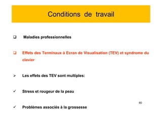 Conditions de travail
 Maladies professionnelles
 Effets des Terminaux à Ecran de Visualisation (TEV) et syndrome du
clavier
 Les effets des TEV sont multiples:
 Stress et rougeur de la peau
 Problèmes associés à la grossesse
 Maladies professionnelles
 Effets des Terminaux à Ecran de Visualisation (TEV) et syndrome du
clavier
 Les effets des TEV sont multiples:
 Stress et rougeur de la peau
 Problèmes associés à la grossesse
80
 