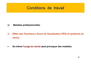 Conditions de travail
 Maladies professionnelles
 Effets des Terminaux à Ecran de Visualisation (TEV) et syndrome du
clavier
 De même l’usage du clavier peut provoquer des maladies.
 Maladies professionnelles
 Effets des Terminaux à Ecran de Visualisation (TEV) et syndrome du
clavier
 De même l’usage du clavier peut provoquer des maladies.
81
 