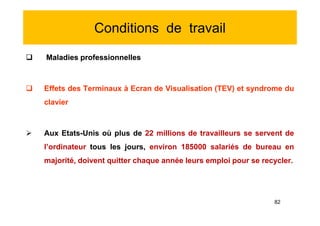 Conditions de travail
 Maladies professionnelles
 Effets des Terminaux à Ecran de Visualisation (TEV) et syndrome du
clavier
 Aux Etats-Unis où plus de 22 millions de travailleurs se servent de
l’ordinateur tous les jours, environ 185000 salariés de bureau en
majorité, doivent quitter chaque année leurs emploi pour se recycler.
 Maladies professionnelles
 Effets des Terminaux à Ecran de Visualisation (TEV) et syndrome du
clavier
 Aux Etats-Unis où plus de 22 millions de travailleurs se servent de
l’ordinateur tous les jours, environ 185000 salariés de bureau en
majorité, doivent quitter chaque année leurs emploi pour se recycler.
82
 