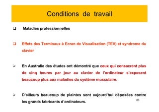 Conditions de travail
 Maladies professionnelles
 Effets des Terminaux à Ecran de Visualisation (TEV) et syndrome du
clavier
 En Australie des études ont démontré que ceux qui consacrent plus
de cinq heures par jour au clavier de l’ordinateur s’exposent
beaucoup plus aux maladies du système musculaire.
 D’ailleurs beaucoup de plaintes sont aujourd’hui déposées contre
les grands fabricants d’ordinateurs.
 Maladies professionnelles
 Effets des Terminaux à Ecran de Visualisation (TEV) et syndrome du
clavier
 En Australie des études ont démontré que ceux qui consacrent plus
de cinq heures par jour au clavier de l’ordinateur s’exposent
beaucoup plus aux maladies du système musculaire.
 D’ailleurs beaucoup de plaintes sont aujourd’hui déposées contre
les grands fabricants d’ordinateurs.
83
 