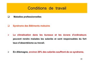 Conditions de travail
 Maladies professionnelles
 Syndrome des Bâtiments malsains
 La climatisation dans les bureaux et les écrans d’ordinateurs
peuvent rendre malades les salariés et sont responsables du fort
taux d’absentéisme au travail.
 En Allemagne, environ 20% des salariés souffrent de ce syndrome.
 Maladies professionnelles
 Syndrome des Bâtiments malsains
 La climatisation dans les bureaux et les écrans d’ordinateurs
peuvent rendre malades les salariés et sont responsables du fort
taux d’absentéisme au travail.
 En Allemagne, environ 20% des salariés souffrent de ce syndrome.
84
 