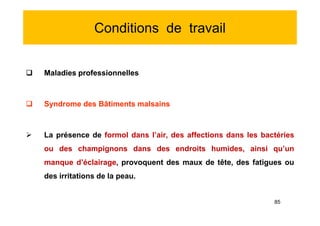Conditions de travail
 Maladies professionnelles
 Syndrome des Bâtiments malsains
 La présence de formol dans l’air, des affections dans les bactéries
ou des champignons dans des endroits humides, ainsi qu’un
manque d’éclairage, provoquent des maux de tête, des fatigues ou
des irritations de la peau.
 Maladies professionnelles
 Syndrome des Bâtiments malsains
 La présence de formol dans l’air, des affections dans les bactéries
ou des champignons dans des endroits humides, ainsi qu’un
manque d’éclairage, provoquent des maux de tête, des fatigues ou
des irritations de la peau.
85
 