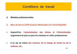 Conditions de travail
 Maladies professionnelles
 Maux de dos et LATR (Lésions Attribuables Au Travail Répétitif)
 Aujourd’hui, l’automatisation des tâches et l’informatisation
augmentent de plus en plus les malaises en milieu professionnel.
 Il en est de même des horaires, de la charge de travail ou de la
cadence, etc..
 Maladies professionnelles
 Maux de dos et LATR (Lésions Attribuables Au Travail Répétitif)
 Aujourd’hui, l’automatisation des tâches et l’informatisation
augmentent de plus en plus les malaises en milieu professionnel.
 Il en est de même des horaires, de la charge de travail ou de la
cadence, etc..
86
 