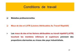 Conditions de travail
 Maladies professionnelles
 Maux de dos et LATR (Lésions Attribuables Au Travail Répétitif)
 Les maux de dos et les lésions attribuables au travail répétitif (LATR)
touchant les membres inférieurs et supérieurs prennent des
proportions alarmantes au niveau des pays industrialisés.
 Maladies professionnelles
 Maux de dos et LATR (Lésions Attribuables Au Travail Répétitif)
 Les maux de dos et les lésions attribuables au travail répétitif (LATR)
touchant les membres inférieurs et supérieurs prennent des
proportions alarmantes au niveau des pays industrialisés.
87
 