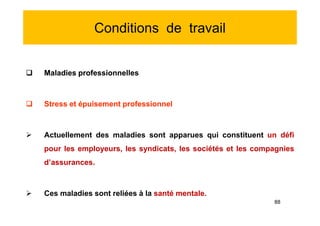 Conditions de travail
 Maladies professionnelles
 Stress et épuisement professionnel
 Actuellement des maladies sont apparues qui constituent un défi
pour les employeurs, les syndicats, les sociétés et les compagnies
d’assurances.
 Ces maladies sont reliées à la santé mentale.
 Maladies professionnelles
 Stress et épuisement professionnel
 Actuellement des maladies sont apparues qui constituent un défi
pour les employeurs, les syndicats, les sociétés et les compagnies
d’assurances.
 Ces maladies sont reliées à la santé mentale.
88
 