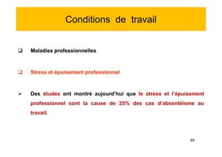 Conditions de travail
 Maladies professionnelles
 Stress et épuisement professionnel
 Des études ont montré aujourd’hui que le stress et l’épuisement
professionnel sont la cause de 25% des cas d’absentéisme au
travail.
 Maladies professionnelles
 Stress et épuisement professionnel
 Des études ont montré aujourd’hui que le stress et l’épuisement
professionnel sont la cause de 25% des cas d’absentéisme au
travail.
89
 