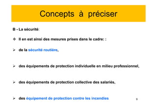 Concepts à préciser
B - La sécurité:
 Il en est ainsi des mesures prises dans le cadre: :
 de la sécurité routière,
 des équipements de protection individuelle en milieu professionnel,
 des équipements de protection collective des salariés,
 des équipement de protection contre les incendies
B - La sécurité:
 Il en est ainsi des mesures prises dans le cadre: :
 de la sécurité routière,
 des équipements de protection individuelle en milieu professionnel,
 des équipements de protection collective des salariés,
 des équipement de protection contre les incendies 9
 