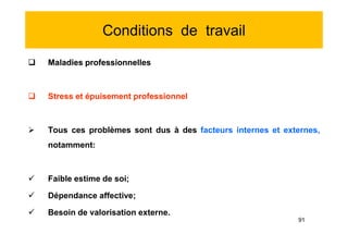 Conditions de travail
 Maladies professionnelles
 Stress et épuisement professionnel
 Tous ces problèmes sont dus à des facteurs internes et externes,
notamment:
 Faible estime de soi;
 Dépendance affective;
 Besoin de valorisation externe.
 Maladies professionnelles
 Stress et épuisement professionnel
 Tous ces problèmes sont dus à des facteurs internes et externes,
notamment:
 Faible estime de soi;
 Dépendance affective;
 Besoin de valorisation externe.
91
 