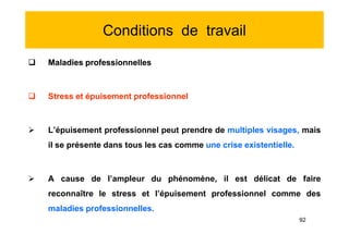 Conditions de travail
 Maladies professionnelles
 Stress et épuisement professionnel
 L’épuisement professionnel peut prendre de multiples visages, mais
il se présente dans tous les cas comme une crise existentielle.
 A cause de l’ampleur du phénomène, il est délicat de faire
reconnaître le stress et l’épuisement professionnel comme des
maladies professionnelles.
 Maladies professionnelles
 Stress et épuisement professionnel
 L’épuisement professionnel peut prendre de multiples visages, mais
il se présente dans tous les cas comme une crise existentielle.
 A cause de l’ampleur du phénomène, il est délicat de faire
reconnaître le stress et l’épuisement professionnel comme des
maladies professionnelles.
92
 