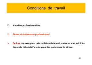 Conditions de travail
 Maladies professionnelles
 Stress et épuisement professionnel
 En Irak par exemples, près de 80 soldats américains se sont suicidés
depuis le début de l’année, pour des problèmes de stress.
 Maladies professionnelles
 Stress et épuisement professionnel
 En Irak par exemples, près de 80 soldats américains se sont suicidés
depuis le début de l’année, pour des problèmes de stress.
93
 