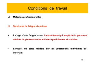 Conditions de travail
 Maladies professionnelles
 Syndrome de fatigue chronique
 Il s’agit d’une fatigue assez incapacitante qui empêche la personne
atteinte de poursuivre ses activités quotidiennes et sociales.
 L’impact de cette maladie sur les prestations d’invalidité est
incertain.
 Maladies professionnelles
 Syndrome de fatigue chronique
 Il s’agit d’une fatigue assez incapacitante qui empêche la personne
atteinte de poursuivre ses activités quotidiennes et sociales.
 L’impact de cette maladie sur les prestations d’invalidité est
incertain.
95
 