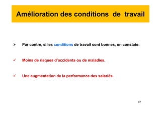 Amélioration des conditions de travail
 Par contre, si les conditions de travail sont bonnes, on constate:
 Moins de risques d’accidents ou de maladies.
 Une augmentation de la performance des salariés.
 Par contre, si les conditions de travail sont bonnes, on constate:
 Moins de risques d’accidents ou de maladies.
 Une augmentation de la performance des salariés.
97
 