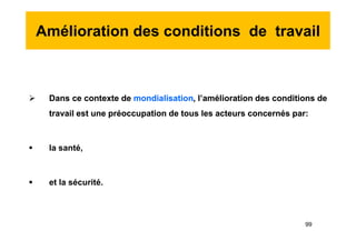 Amélioration des conditions de travail
 Dans ce contexte de mondialisation, l’amélioration des conditions de
travail est une préoccupation de tous les acteurs concernés par:
 la santé,
 et la sécurité.
 Dans ce contexte de mondialisation, l’amélioration des conditions de
travail est une préoccupation de tous les acteurs concernés par:
 la santé,
 et la sécurité.
99
 