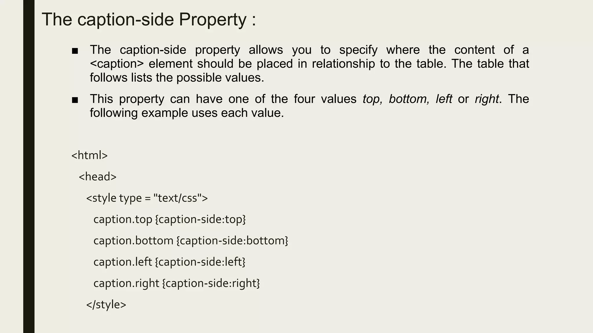The caption-side Property :
■ The caption-side property allows you to specify where the content of a
<caption> element should be placed in relationship to the table. The table that
follows lists the possible values.
■ This property can have one of the four values top, bottom, left or right. The
following example uses each value.
<html>
<head>
<style type = "text/css">
caption.top {caption-side:top}
caption.bottom {caption-side:bottom}
caption.left {caption-side:left}
caption.right {caption-side:right}
</style>
 