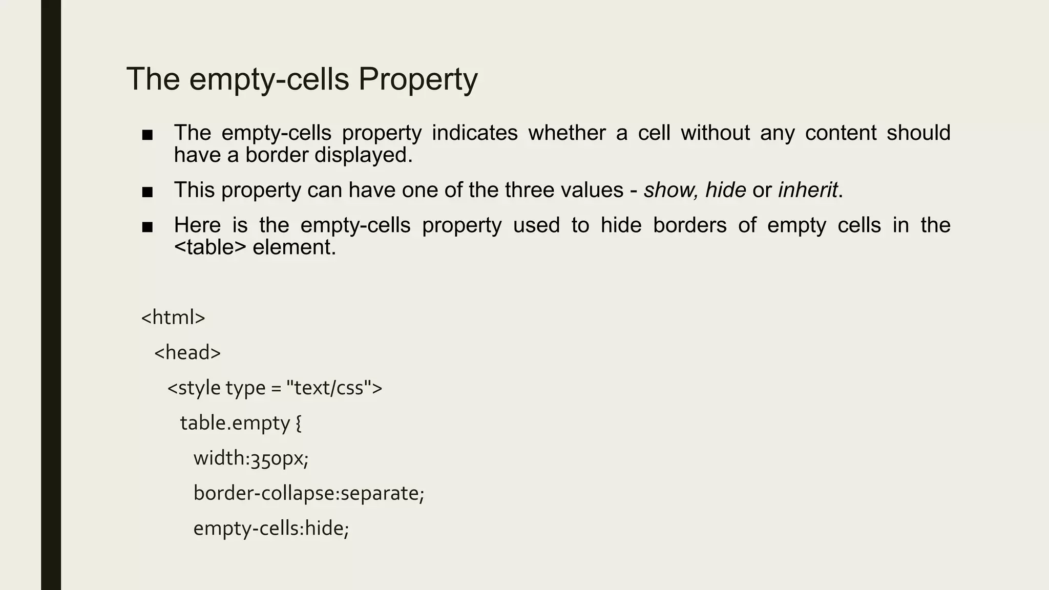 The empty-cells Property
■ The empty-cells property indicates whether a cell without any content should
have a border displayed.
■ This property can have one of the three values - show, hide or inherit.
■ Here is the empty-cells property used to hide borders of empty cells in the
<table> element.
<html>
<head>
<style type = "text/css">
table.empty {
width:350px;
border-collapse:separate;
empty-cells:hide;
 