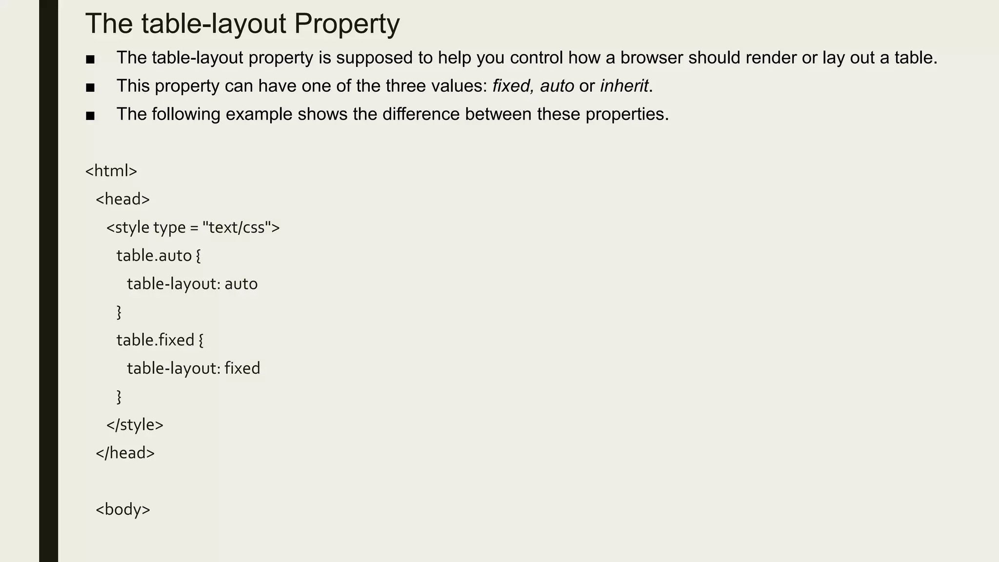 The table-layout Property
■ The table-layout property is supposed to help you control how a browser should render or lay out a table.
■ This property can have one of the three values: fixed, auto or inherit.
■ The following example shows the difference between these properties.
<html>
<head>
<style type = "text/css">
table.auto {
table-layout: auto
}
table.fixed {
table-layout: fixed
}
</style>
</head>
<body>
 