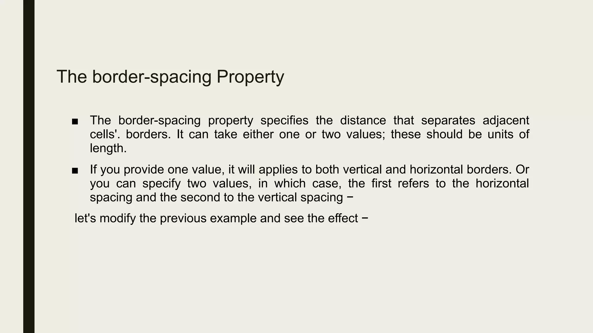 The border-spacing Property
■ The border-spacing property specifies the distance that separates adjacent
cells'. borders. It can take either one or two values; these should be units of
length.
■ If you provide one value, it will applies to both vertical and horizontal borders. Or
you can specify two values, in which case, the first refers to the horizontal
spacing and the second to the vertical spacing −
let's modify the previous example and see the effect −
 