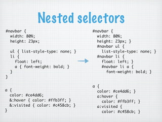 Nested selectors
#navbar {                           #navbar {
  width: 80%;                         width: 80%;
  height: 23px;                       height: 23px; }
                                      #navbar ul {
    ul { list-style-type: none; }       list-style-type: none; }
    li {                              #navbar li {
      float: left;                      float: left; }
      a { font-weight: bold; }          #navbar li a {
    }                                     font-weight: bold; }
}

                                    a {
a {                                   color: #ce4dd6; }
  color: #ce4dd6;                     a:hover {
  &:hover { color: #ffb3ff; }           color: #ffb3ff; }
  &:visited { color: #c458cb; }       a:visited {
}                                       color: #c458cb; }
 