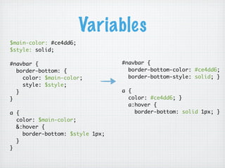 Variables
$main-color: #ce4dd6;
$style: solid;

#navbar {                        #navbar {
  border-bottom: {                 border-bottom-color: #ce4dd6;
    color: $main-color;            border-bottom-style: solid; }
    style: $style;
  }                              a {
}                                  color: #ce4dd6; }
                                   a:hover {
a {                                  border-bottom: solid 1px; }
  color: $main-color;
  &:hover {
    border-bottom: $style 1px;
  }
}
 