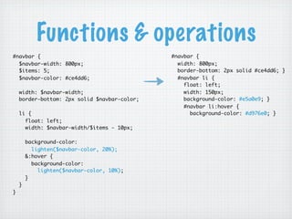 Functions & operations
#navbar {                                     #navbar {
  $navbar-width: 800px;                         width: 800px;
  $items: 5;                                    border-bottom: 2px solid #ce4dd6; }
  $navbar-color: #ce4dd6;                       #navbar li {
                                                  float: left;
    width: $navbar-width;                         width: 150px;
    border-bottom: 2px solid $navbar-color;       background-color: #e5a0e9; }
                                                  #navbar li:hover {
    li {                                            background-color: #d976e0; }
      float: left;
      width: $navbar-width/$items - 10px;

        background-color:
          lighten($navbar-color, 20%);
        &:hover {
          background-color:
            lighten($navbar-color, 10%);
        }
    }
}
 