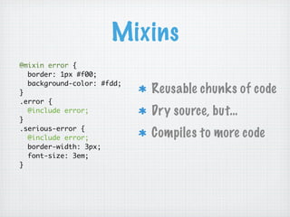 Mixins
@mixin error {
  border: 1px #f00;
  background-color: #fdd;
}                           Reusable chunks of code
.error {
  @include error;           Dry source, but…
}
.serious-error {
  @include error;           Compiles to more code
  border-width: 3px;
  font-size: 3em;
}
 