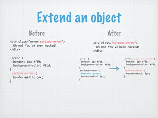 Extend an object
           Before                                        After
<div class="error serious-error">             <div class="serious-error">
  Oh no! You've been hacked!                    Oh no! You've been hacked!
</div>                                        </div>

.error {                            .error {                     .error, .serious-error {
  border: 1px #f00;                   border: 1px #f00;            border: 1px #f00;
                                      background-color: #fdd;      background-color: #fdd;
  background-color: #fdd;
                                    }                            }
}                                   .serious-error {             .serious-error {
.serious-error {                      @extend .error;              border-width: 3px;
                                      border-width: 3px;         }
  border-width: 3px;
                                    }
}
 