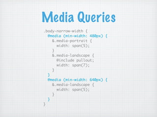 Media Queries
.body-narrow-width {
  @media (min-width: 480px) {
    &.media-portrait {
      width: span(5);
    }
    &.media-landscape {
      @include pullout;
      width: span(7);
    }
  }
  @media (min-width: 640px) {
    &.media-landscape {
      width: span(5);
    }
  }
}
 