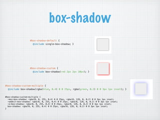 box-shadow
                    #box-shadow-default {
                      @include single-box-shadow; }




                    #box-shadow-custom {
                      @include box-shadow(red 2px 2px 10px); }




#box-shadow-custom-multiple {
  @include box-shadow(rgba(blue, 0.4) 0 0 25px, rgba(green, 0.2) 0 0 3px 1px inset); }


#box-shadow-custom-multiple {
  -moz-box-shadow: rgba(0, 0, 255, 0.4) 0 0 25px, rgba(0, 128, 0, 0.2) 0 0 3px 1px inset;
  -webkit-box-shadow: rgba(0, 0, 255, 0.4) 0 0 25px, rgba(0, 128, 0, 0.2) 0 0 3px 1px inset;
  -o-box-shadow: rgba(0, 0, 255, 0.4) 0 0 25px, rgba(0, 128, 0, 0.2) 0 0 3px 1px inset;
  box-shadow: rgba(0, 0, 255, 0.4) 0 0 25px, rgba(0, 128, 0, 0.2) 0 0 3px 1px inset;
}
 