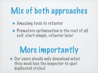 Mix of both approaches
  Amazing tools to refactor
  Premature optimisation is the root of all
  evil: start simple, refactor later


   More importantly
 Our users should only download what
 they need (use the inspector to spot
 duplicated styles)
 