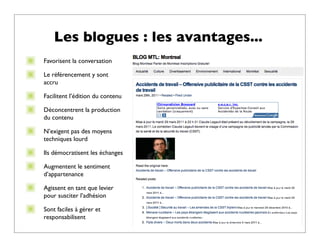 Les blogues : les avantages...
Favorisent la conversation

Le référencement y sont
accru

Facilitent l’édition du contenu

Déconcentrent la production
du contenu

N’exigent pas des moyens
techniques lourd

Ils démocratisent les échanges

Augmentent le sentiment
d’appartenance

Agissent en tant que levier
pour susciter l’adhésion

Sont faciles à gérer et
responsabilisent
 
