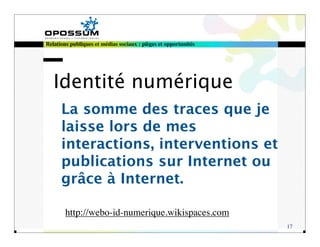 Relations publiques et médias sociaux : pièges et opportunités




   Identité numérique
      La somme des traces que je
      laisse lors de mes
      interactions, interventions et
      publications sur Internet ou
      grâce à Internet.

        http://webo-id-numerique.wikispaces.com
                                                                 17
 
