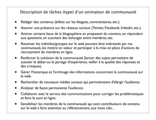 Description de tâches (type) d’un animateur de communauté

•   Rédiger des contenus (billets sur les blogues, commentaires, etc.).
•   Assurer une présence sur les réseaux sociaux (Twitter, Facebook, linkedin, etc.).
•   Animer certains lieux de la blogosphère en proposant du contenu, en répondant
    aux questions, en suscitant des échanges entre membres, etc.
•   Recenser les individus/groupes sur le web pouvant être intéressés par ma
    communauté, les mettre en valeur et participer à la mise en place d’actions de
    recrutement de membres en ligne.
•   Renforcer la cohésion de la communauté (lancer des sujets permettant de
    susciter le débat ou le partage d'expérience, veiller à la qualité des réponses et
    des critiques).
•   Gérer l'historique et l'archivage des informations concernant la communauté sur
    le web.
•   Rechercher de nouveaux médias sociaux qui permettraient d'élargir l'audience.
•   Analyser de façon permanente l'audience.
•   Collaborer avec le service des communications pour corriger les problématiques
    et faire le suivi en ligne.
•   Sensibiliser les membres de la communauté qui sont contributeurs de contenu
    sur le web à faire attention au référencement, aux mots clés...
 