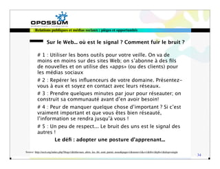 Relations publiques et médias sociaux : pièges et opportunités


                Sur le Web... où est le signal ? Comment fuir le bruit ?

         # 1 : Utiliser les bons outils pour votre veille. On va de
         moins en moins sur des sites Web; on s’abonne à des ﬁls
         de nouvelles et on utilise des «apps» (ou des clients) pour
         les médias sociaux
         # 2 : Repérer les inﬂuenceurs de votre domaine. Présentez-
         vous à eux et soyez en contact avec leurs réseaux.
         # 3 : Prendre quelques minutes par jour pour réseauter; on
         construit sa communauté avant d’en avoir besoin!
         # 4 : Peur de manquer quelque chose d’important ? Si c’est
         vraiment important et que vous êtes bien réseauté,
         l’information se rendra jusqu’à vous !
         # 5 : Un peu de respect... Le bruit des uns est le signal des
         autres !
                       Le déﬁ : adopter une posture d’apprenant...

Source: http://recit.org/index.php?blog=1&title=aux_abris_les_tbi_sont_parmi_nous&page=1&more=1&c=1&tb=1&pb=1&disp=single
                                                                                                                            34
 